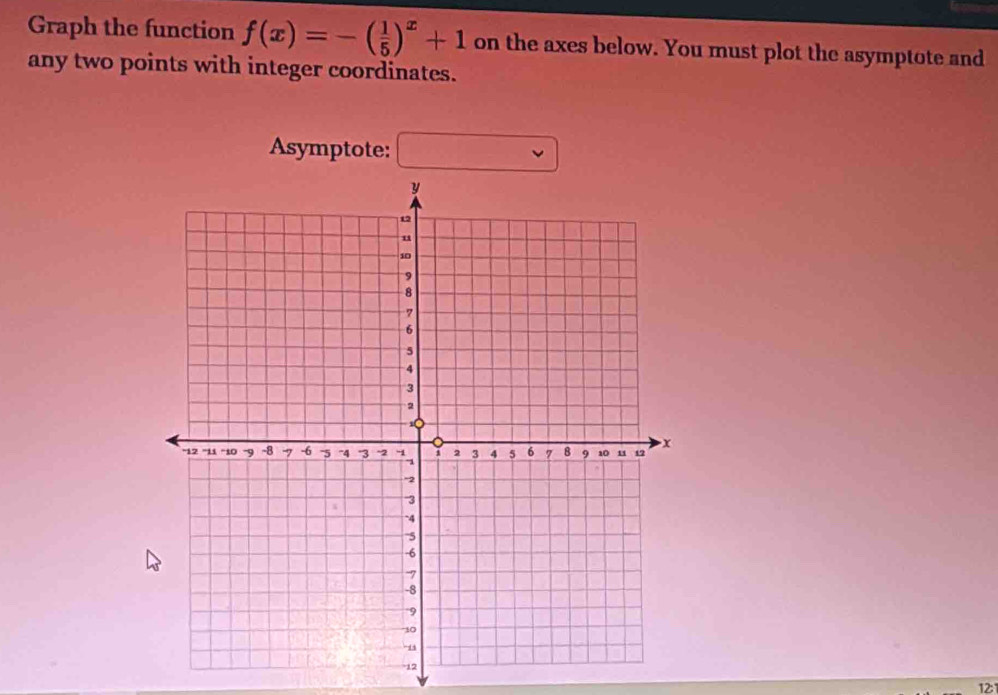 Graph the function f(x)=-( 1/5 )^x+1 on the axes below. You must plot the asymptote and 
any two points with integer coordinates. 
Asymptote: □ 
12:1