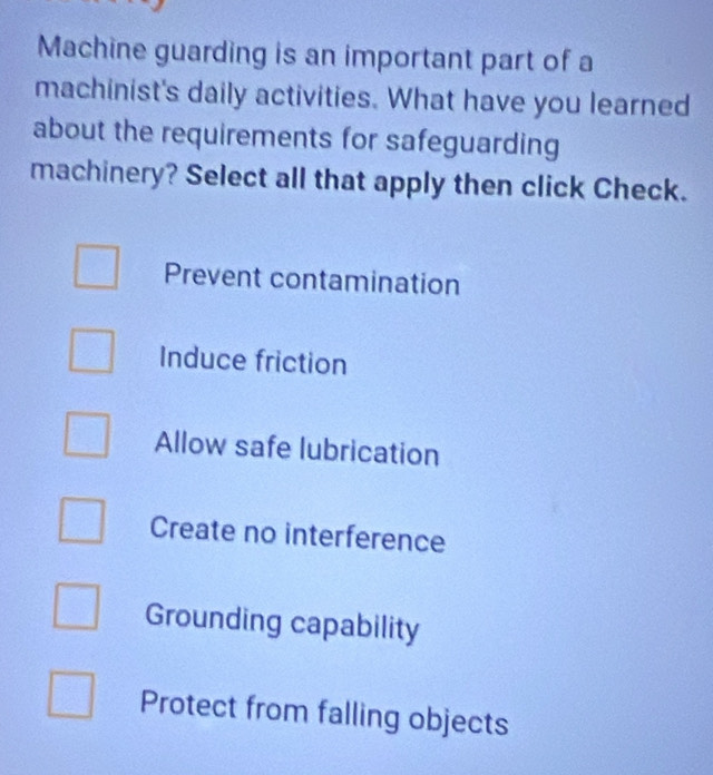 Machine guarding is an important part of a
machinist's daily activities. What have you learned
about the requirements for safeguarding
machinery? Select all that apply then click Check.
Prevent contamination
Induce friction
Allow safe lubrication
Create no interference
Grounding capability
Protect from falling objects