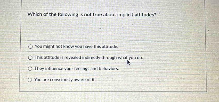 Which of the following is not true about implicit attitudes?
You might not know you have this attitude.
This attitude is revealed indirectly through what you do.
They influence your feelings and behaviors.
You are consciously aware of it.