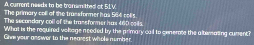 A current needs to be transmitted at 51V. 
The primary coil of the transformer has 564 coils. 
The secondary coil of the transformer has 460 coils. 
What is the required voltage needed by the primary coil to generate the alternating current? 
Give your answer to the nearest whole number.