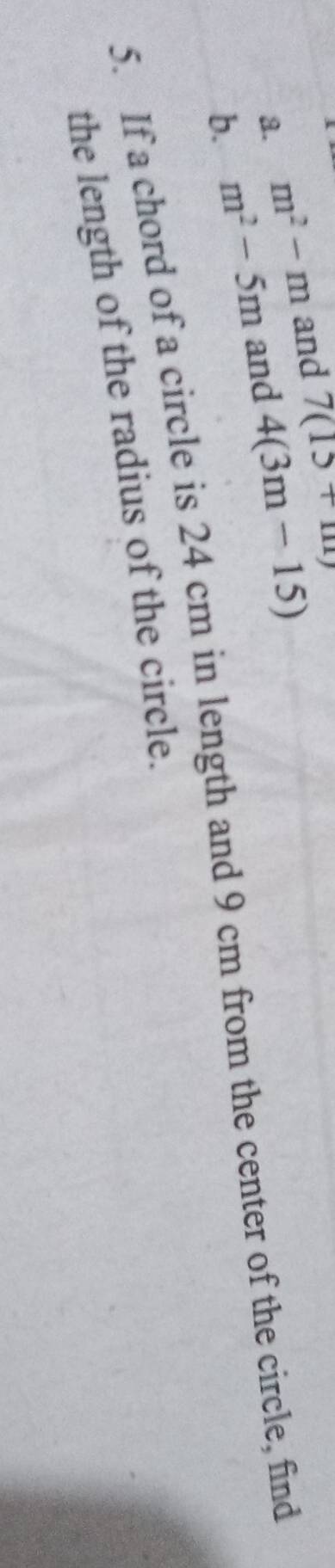 a. m^2-m and 7(15+m)
b. m^2-5m and 4(3m-15)
5. If a chord of a circle is 24 cm in length and 9 cm from the center of the circle, find
the length of the radius of the circle.