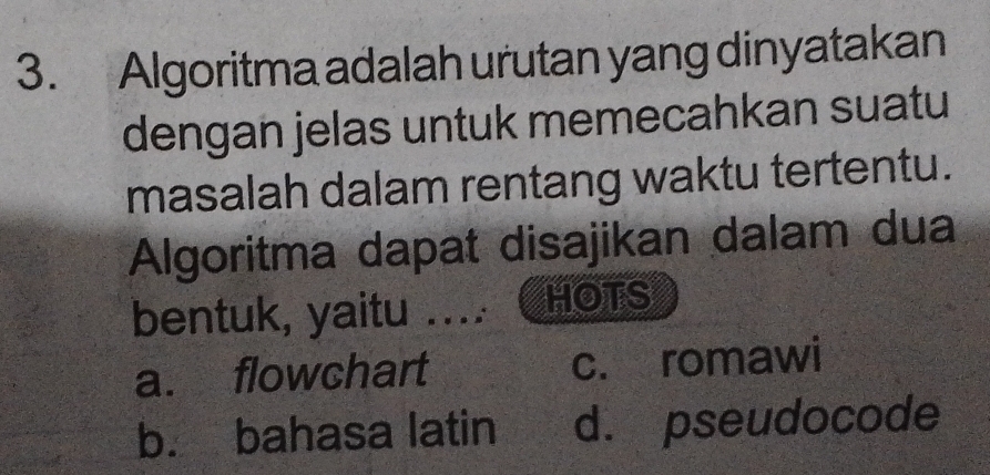 Algoritma adalah urutan yang dinyatakan
dengan jelas untuk memecahkan suatu
masalah dalam rentang waktu tertentu.
Algoritma dapat disajikan dalam dua
bentuk, yaitu .... HOTS
a. flowchart c. romawi
b. bahasa latin d. pseudocode