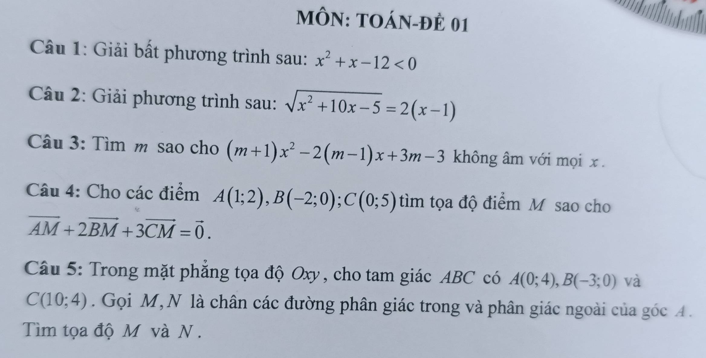 MÔN: TOÁN-ĐÊ 01 
Câu 1: Giải bất phương trình sau: x^2+x-12<0</tex> 
Câu 2: Giải phương trình sau: sqrt(x^2+10x-5)=2(x-1)
Câu 3: Tìm m sao cho (m+1)x^2-2(m-1)x+3m-3 không âm với mọi x. 
Câu 4: Cho các điểm A(1;2), B(-2;0); C(0;5) tìm tọa độ điểm M sao cho
vector AM+2vector BM+3vector CM=vector 0. 
Câu 5: Trong mặt phẳng tọa độ Oxy, cho tam giác ABC có A(0;4), B(-3;0) và
C(10;4). Gọi M,N là chân các đường phân giác trong và phân giác ngoài của góc A. 
Tìm tọa độ M và N.