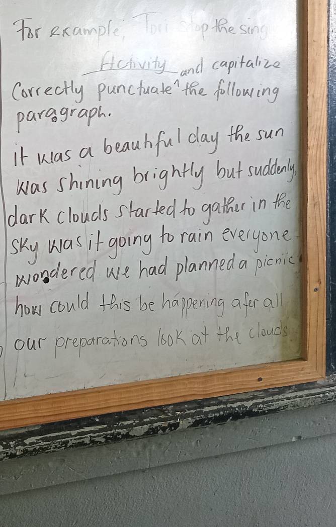 for example, To p thesing
Acivity and capitalize
Correctly punctuate' the following
paragraph.
it was a beautiful day the sun
was shining brightly but suddenly
dark clouds started to gather in the
sky was it going to rain everyone
wondered we had planned a picnic
how could this be happening afer all
our preparations look at the clouds