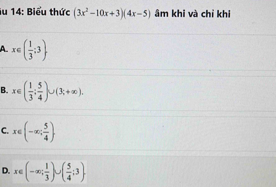 Âu 14: Biểu thức (3x^2-10x+3)(4x-5) âm khi và chỉ khi
A. x∈ ( 1/3 ;3).
B. x∈ ( 1/3 ; 5/4 )∪ (3;+∈fty ).
C. x∈ (-∈fty ; 5/4 ).
D. x∈ (-∈fty ; 1/3 )∪ ( 5/4 ;3).