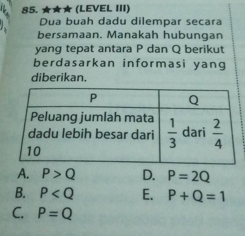 ★ (LEVEL III)
Dua buah dadu dilempar secara
bersamaan. Manakah hubungan
yang tepat antara P dan Q berikut
berdasarkan informasi yang
diberikan.
A. P>Q D. P=2Q
B. P E. P+Q=1
C. P=Q