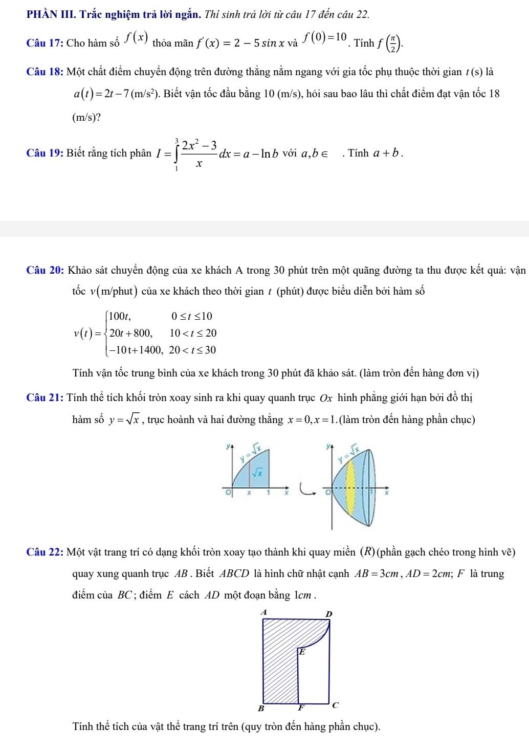 PHÀN III. Trắc nghiệm trả lời ngắn. Thí sinh trả lời từ câu 17 đến câu 22.
Câu 17: Cho hàm số f(x) thỏa mãn f'(x)=2-5sin xva^(sqrt(a))=10. Tính f( π /2 ).
Câu 18: Một chất điểm chuyển động trên đường thắng nằm ngang với gia tốc phụ thuộc thời gian / (s) là
a(t)=2t-7(m/s^2). Biết vận tốc đầu bằng 10 (m/s), hỏi sau bao lâu thì chất điểm đạt vận tốc 18
(m/s)?
Câu 19: Biết rằng tích phân I=∈tlimits _1^(3frac 2x^2)-3xdx=a-ln b với a,b∈. Tính a+b.
Câu 20: Khảo sát chuyển động của xe khách A trong 30 phút trên một quãng đường ta thu được kết quả: vận
tốc v(m/phut) của xe khách theo thời gian t (phút) được biểu diễn bởi hàm số
v(t)=beginarrayl 100t,0≤ t≤ 10 20t+800,10
Tính vận tốc trung bình của xe khách trong 30 phút đã khảo sát. (làm tròn đến hàng đơn vị)
Câu 21: Tính thể tích khối tròn xoay sinh ra khi quay quanh trục Ox hình phăng giới hạn bởi đồ thị
hàm số y=sqrt(x) , trục hoành và hai đường thắng x=0,x=1.(làm tròn đến hàng phần chục)
y sqrt(x)
y y=sqrt(x)
sqrt(x)
x 1 x 。 x
Câu 22: Một vật trang trí có dạng khối tròn xoay tạo thành khi quay miền (R)(phần gạch chéo trong hình vẽ)
quay xung quanh trục AB . Biết ABCD là hình chữ nhật cạnh AB=3cm,AD=2cm; F là trung
điểm của BC ; điểm E cách AD một đoạn bằng 1cm  .
Tính thể tích của vật thể trang trí trên (quy tròn đến hàng phần chục).