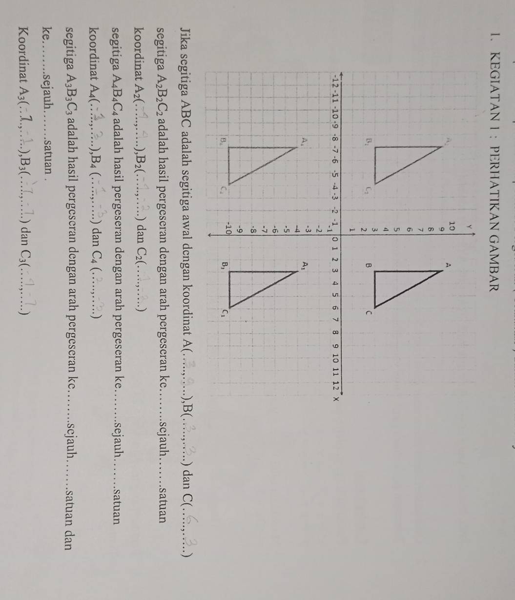 KEGIATAN 1 ： PERHATIKAN GAMBAR
Jika segitiga ABC adalah segitiga awal dcngan koordinat A(_ .),B(._ .) dan C(_ )
segitiga A_2B_2C_2 adalah hasil pergeseran dengan arah pergeseran ke._ sejauh_ satuan
koordinat A_2(_ B_2(_ .) dan C_2(_  )
segitiga A_4B_4C_4 adalah hasil pergeseran dengan arah pergeseran ke._ sejauh ._ satuan
koordinat A4(...,.... ,B_4(... _ dan C_4 : _  )
segitiga A_3B_3C_3 adalah hasil pergeseran dengan arah pergeseran ke.._ .scjauh._ satuan dan
ke._ sejauh…… satuan .
Koordinat A3₃(∴1.,∴.. ). ,B₃(…….,…. ) dan C_3(