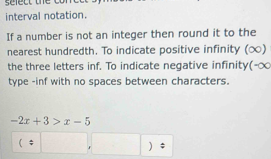 sefect the con e 
interval notation. 
If a number is not an integer then round it to the 
nearest hundredth. To indicate positive infinity (∞) 
the three letters inf. To indicate negative infinity(-∞
type -inf with no spaces between characters.
-2x+3>x-5; 
□ 1 
)