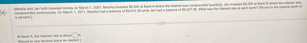 Marsha and Jan both invested money on March 1, 2007. Marsha invested $8,000 at Bank A where the interest was compounded quarterly. Jan invested $5,000 at Bank B where the interest was 
compounded continuously. On March 1, 2011, Marsha had a balance of $9,810.39 while Jan had a balance of $6,027.56. What was the interest rate at each bank? (Round to the nearest tenth of 
a percent.) 
At Bank A, the interest rate is about □ %
(Round to one decimal place as needed.)