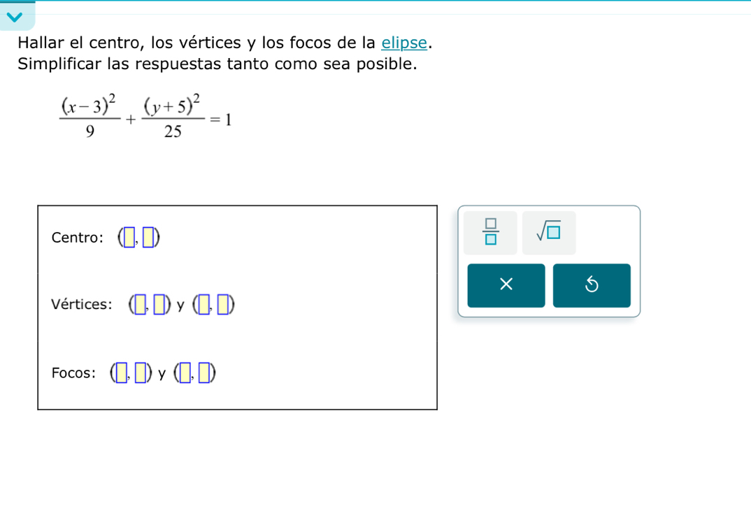 Hallar el centro, los vértices y los focos de la elipse. 
Simplificar las respuestas tanto como sea posible.
frac (x-3)^29+frac (y+5)^225=1
Centro:
 □ /□   sqrt(□ )
× S 
Vértices: (□ ,□ )y(□ ,□ )
Focos: (□ ,□ )y(□ ,□ )