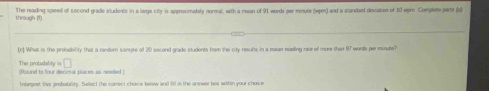 through (1) The reading speed of second grade students in a large city is approximately normal, with a mean of 91 words per minute (wpm) and a standard deviation of 10 wpm Complete parts (a) 
(c) What is the probability that a random sample of 20 second grade students from the city results in a mean reading rate of more than 97 words per minute? 
The probability is □ 
(Round to four decimal places as needed.) 
Interpret this probability. Select the correct choice below and fill in the answer box within your choice