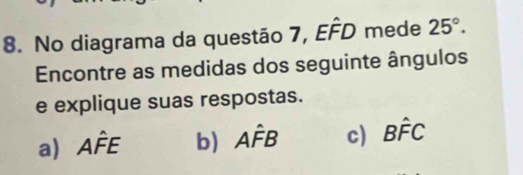 No diagrama da questão 7, Ehat FD mede 25°. 
Encontre as medidas dos seguinte ângulos
e explique suas respostas.
a) Ahat FE b) Ahat FB c) Bhat FC