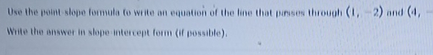 Use the point-slope formula to write an equation of the line that passes through (1,-2) and (4,-
Write the answer in slope-intercept form (if possible).