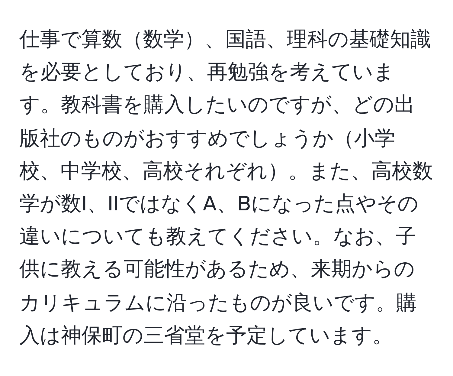 仕事で算数数学、国語、理科の基礎知識を必要としており、再勉強を考えています。教科書を購入したいのですが、どの出版社のものがおすすめでしょうか小学校、中学校、高校それぞれ。また、高校数学が数I、IIではなくA、Bになった点やその違いについても教えてください。なお、子供に教える可能性があるため、来期からのカリキュラムに沿ったものが良いです。購入は神保町の三省堂を予定しています。