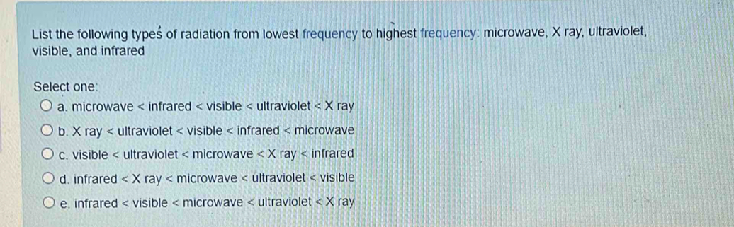 List the following types of radiation from lowest frequency to highest frequency: microwave, X ray, ultraviolet,
visible, and infrared
Select one:
a. microwave < infrared < visible < ultraviolet  ray
b. X ray < ultraviolet < visible < infrared < microwave
 c. visible < ultraviolet < microwave  ray < infrared
 d. infrared ray < microwave < ultraviolet < visible
 e. infrared < visible < microwave < ultraviolet  ray