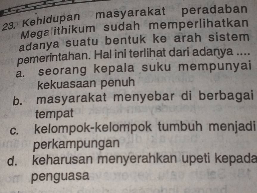 Kehidupan masyarakat peradaban
Megalithikum sudah memperlihatkan
adanya suatu bentuk ke arah sistem
pemerintahan. Hal ini terlihat dari adanya ....
a. seorang kepala suku mempunyai
kekuasaan penuh
b. masyarakat menyebar di berbagai
tempat
c. kelompok-kelompok tumbuh menjadi
perkampungan
d. keharusan menyerahkan upeti kepada
penguasa