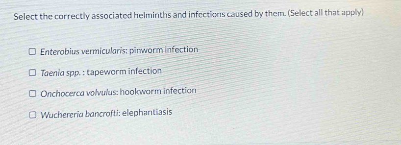 Select the correctly associated helminths and infections caused by them. (Select all that apply)
Enterobius vermicularis: pinworm infection
Taenia spp. : tapeworm infection
Onchocerca volvulus: hookworm infection
Wuchereria bancrofti: elephantiasis