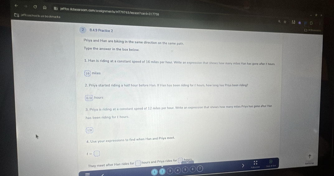 jeffco .ilclassroom. com/a ssignments/HT79763/les son? card=317758 
5 j effcoschoo ls us bookmark s 
2 8.4.9 Practice 2 
Priya and Han are biking in the same direction on the same path. 
Type the answer in the box below. 
1. Han is riding at a constant speed of 16 miles per hour. Write an expression that shows how many miles Han has gone after f hours.
16 miles
2. Priya started riding a half hour before Han. If Han has been riding for t hours, how long has Priya been riding?
hours
3. Priya is riding at a constant speed of 12 miles per hour. Write an expression that shows how many miles Priya has gone after Han 
has been riding for t hours. 
12( 
4. Use your expressions to find when Han and Priya meet.
t=□
They meet after Han rides for () hours and Priya rides for hours