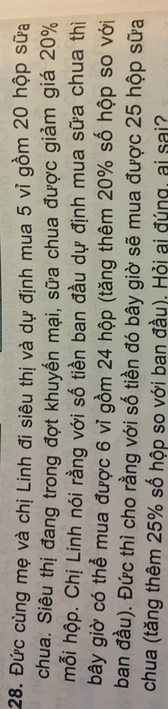 Đức cùng mẹ và chị Linh đi siêu thị và dự định mua 5 vỉ gồm 20 hộp sữa 
chua. Siêu thị đang trong đợt khuyến mại, sữa chua được giảm giá 20%
mỗi hộp. Chị Linh nói rằng với số tiền ban đầu dự định mua sữa chua thì 
bây giờ có thể mua được 6 vỉ gồm 24 hộp (tăng thêm 20% số hộp so với 
ban đầu). Đức thì cho rằng với số tiền đó bây giờ sẽ mua được 25 hộp sữa 
chua (tăng thêm 25% số hộp so với ban đầu). Hỏi ai đúng, ai sai?