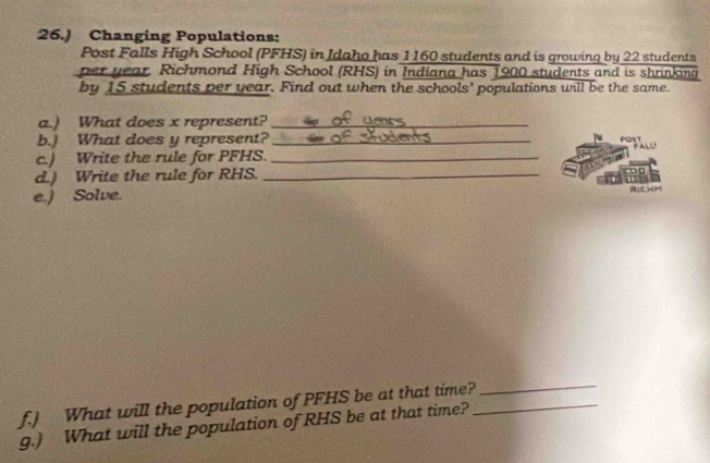 26.) Changing Populations: 
Post Falls High School (PFHS) in Idaho has 1160 students and is growing by 22 students 
per year Richmond High School (RHS) in Indiana has 1900 students and is shrinking 
by 15 students per year. Find out when the schools’ populations will be the same. 
a.) What does x represent?_ 
b.) What does y represent? _POST 
c.) Write the rule for PFHS._ 
d.) Write the rule for RHS._ 
e.) Solve. Richm 
f.) What will the population of PFHS be at that time?_ 
_ 
g.) What will the population of RHS be at that time?