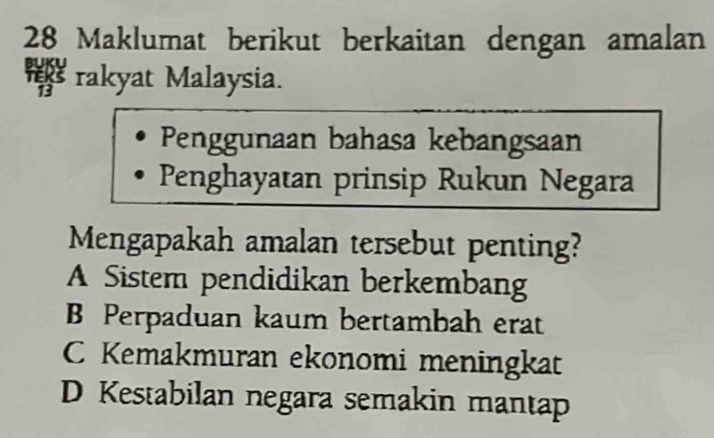 Maklumat berikut berkaitan dengan amalan
* rakyat Malaysia.
Penggunaan bahasa kebangsaan
Penghayatan prinsip Rukun Negara
Mengapakah amalan tersebut penting?
A Sistem pendidikan berkembang
B Perpaduan kaum bertambah erat
C Kemakmuran ekonomi meningkat
D Kestabilan negara semakin mantap