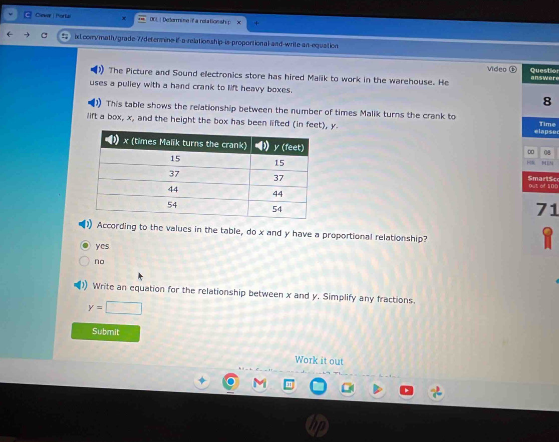 Clever| Portai IXL| Determine if a relation ship x
C ixLcom/math/grade-7/determine-if-a-relationship-is-proportional-and-write-an-equation
Video( Questio
The Picture and Sound electronics store has hired Malik to work in the warehouse. He answere
uses a pulley with a hand crank to lift heavy boxes.
8
This table shows the relationship between the number of times Malik turns the crank to
lift a box, x, and the height the box has been lifted (in feet), y. Time
elapse
00 08
MIN
H
SmartSc
out of 100
71
) According to the values in the table, do x and y have a proportional relationship?
yes
no
Write an equation for the relationship between x and y. Simplify any fractions.
y=□
Submit
Work it out
a