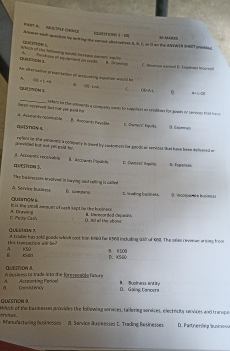 MULTPLE CHOICE
(QUESTIONS 1 - 30) 30 MARKS
Answer each question by writing the correct alternatives A, B, C, or D on the ANSWER SHEET provided.
QUESTION 1.
Which of the following would increase owners' equity
A Purchase of equipment on credit
QUESTION 2. B. Drawings C. Revenue earned D. Expenses Incurred
An alternative presentation of accounting equation would be
OE=L+A
B. OE-L=A. C. OE=A-L D. A=L-OE
QUESTION 3.
_
been received but not yet paid for
refers to the amounts a company owes to suppliers or creditors for goods or services that have
A. Accounts receivable B. Accounts Payable C. Owners Equity. D. Expenses
QUESTION 4.
refers to the amounts a company is owed by customers for goods or services that have been delivered or
provided but not yet paid for.
A. Accounts receivable B. Accounts Payable. C. Owners' Equity. D. Expenses
QUESTION S.
The businesses involved in buying and selling is called
A. Service business B. company. C. trading business. D. incorporate business
QUESTION 6.
It is the small amount of cash kept by the business
A. Drawing B. Unrecorded deposits
C. Petty Cash D. All of the above
QUESTION 7.
A trader has sold goods which cost him K460 for K560 including GST of K60. The sales revenue arising from
this transaction will be?
A. K50 B. K100
B. K500 D. K560
QUESTION 8.
A business to trade into the foreseeable future
A. Accounting Period B. Business entity
B. Consistency D. Going Concern
QUESTION 9.
Which of the businesses provides the following services, tailoring services, electricity services and transpo
ervices.
Manufacturing businesses B. Service Businesses C. Trading Businesses D. Partnership business