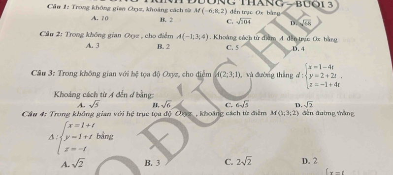 ĐÔNG THANG - BUOI 3
Cầu 1: Trong không gian Oxyz, khoảng cách từ M(-6;8;2) đến trục Ox bằng
A. 10 B. 2 C. sqrt(104) D. sqrt(68)
* Cầu 2: Trong không gian Oxyz , cho điểm A(-1;3;4). Khoảng cách từ diểm A dến trục Ox bằng
A. 3 B. 2 C. 5 D. 4
Câu 3: Trong không gian với hệ tọa độ Oxyz, cho điểm A(2;3;1) , và đường thẳng d:beginarrayl x=1-4t y=2+2t. z=-1+4tendarray.
Khoảng cách từ A đến d bằng:
A. sqrt(5) sqrt(6) C. 6sqrt(5) D. sqrt(2)
B.
Câu 4: Trong không gian với hệ trục tọa độ Oxyz, khoảng cách từ điểm M(1;3;2) đến đường thẳng
Delta :beginarrayl x=1+t y=1+t z=-tendarray. bằng
A. sqrt(2) B. 3 C. 2sqrt(2) D. 2
 x=t