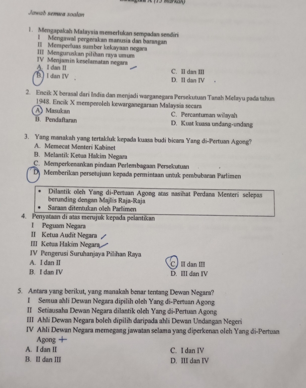 (73 markan)
Jawab semua soalan
1. Mengapakah Malaysia memerIukan sempadan sendiri
1 Mengawal pergerakan manusia dan barangan
II Memperluas sumber kekayaan negara
III Menguruskan pilihan raya umum
IV Menjamin keselamatan negara
A. I dan II C. II dan III
B I dan IV D. II dan IV
2. Encik X berasal dari India dan menjadi warganegara Persekutuan Tanah Melayu pada tahun
1948. Encik X memperoleh kewarganegaraan Malaysia secara
A) Masukan C. Percantuman wilayah
B. Pendaftaran D. Kuat kuasa undang-undang
3. Yang manakah yang tertakluk kepada kuasa budi bicara Yang di-Pertuan Agong?
A. Memecat Menteri Kabinet
B. Melantik Ketua Hakim Negara
C. Memperkenankan pindaan Perlembagaan Persekutuan
D Memberikan persetujuan kepada permintaan untuk pembubaran Parlimen
Dilantik oleh Yang di-Pertuan Agong atas nasihat Perdana Menteri selepas
berunding dengan Majlis Raja-Raja
Saraan ditentukan oleh Parlimen
4. Penyataan di atas merujuk kepada pelantikan
I Peguam Negara
II Ketua Audit Negara
III Ketua Hakim Negara
IV Pengerusi Suruhanjaya Pilihan Raya
A. I dan II CII dan III
B. I dan IV D. III dan IV
5. Antara yang berikut, yang manakah benar tentang Dewan Negara?
I Semua ahli Dewan Negara dipilih oleh Yang di-Pertuan Agong
II Setiausaha Dewan Negara dilantik oleh Yang di-Pertuan Agong
III Ahli Dewan Negara boleh dipilih daripada ahli Dewan Undangan Negeri
IV Ahli Dewan Negara memegang jawatan selama yang diperkenan oleh Yang di-Pertuan
Agong +
A. I dan II C. I dan IV
B. II dan III D. III dan IV