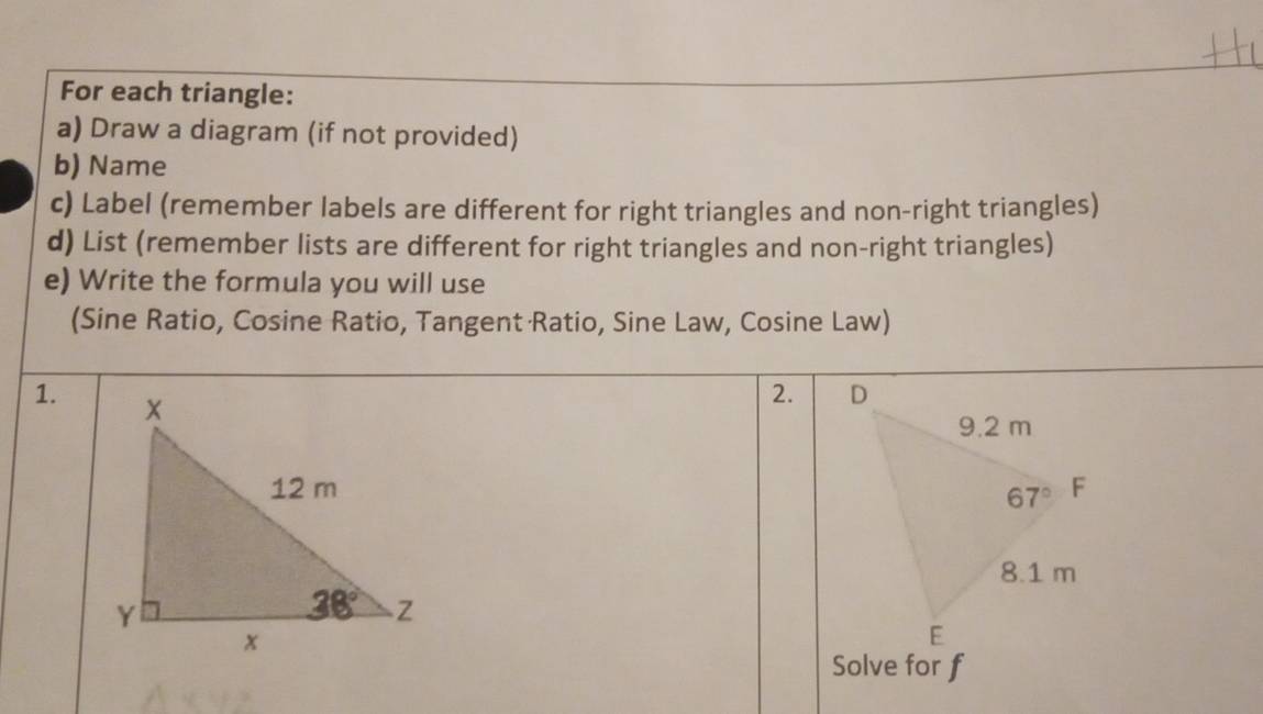 For each triangle:
a) Draw a diagram (if not provided)
b) Name
c) Label (remember labels are different for right triangles and non-right triangles)
d) List (remember lists are different for right triangles and non-right triangles)
e) Write the formula you will use
(Sine Ratio, Cosine Ratio, Tangent Ratio, Sine Law, Cosine Law)
1.
2. 
 
Solve for f