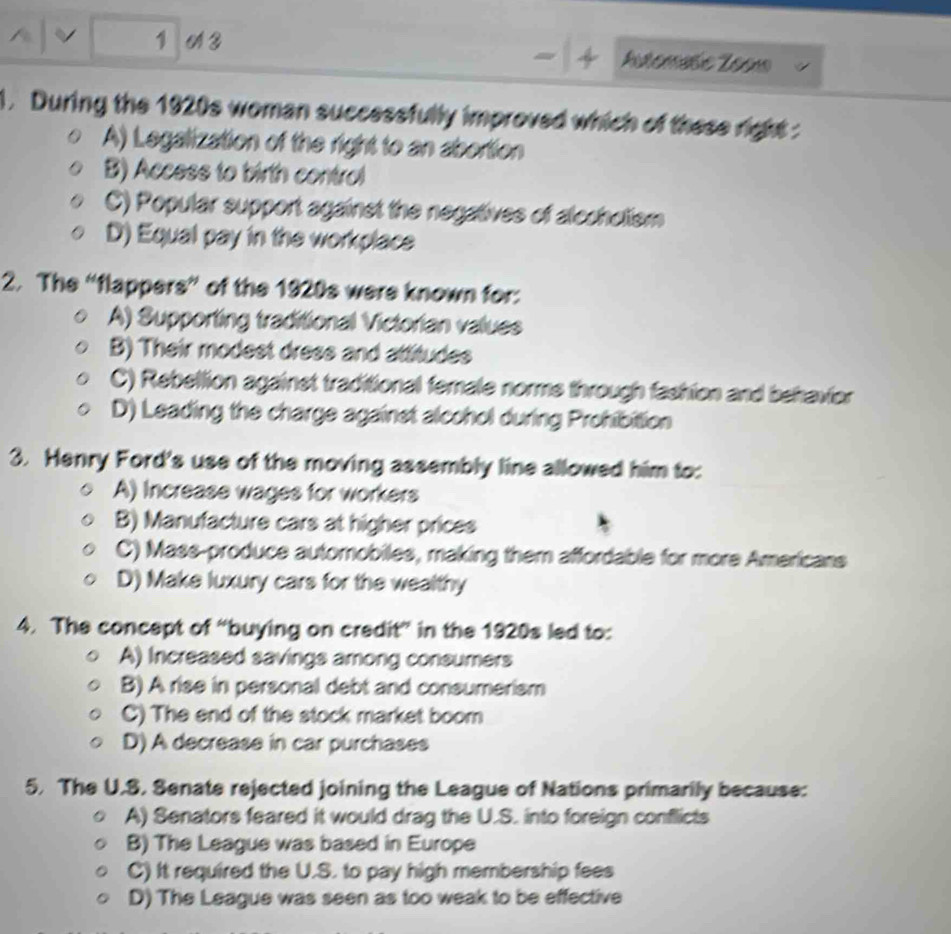 A 3 Antenute Zeon
1. During the 1920s woman successfully improved which of these right :
A) Legalization of the right to an abortion
B) Access to birth control
C) Popular support against the negatives of alccholism
D) Equal pay in the workplace
2. The “flappers” of the 1920s were known for:
A) Supporting traditional Victorian values
B) Their modest dress and attitudes
C) Rebellion against traditional female norme through fashion and behavior
D) Leading the charge against alcohol during Prohibition
3. Henry Ford's use of the moving assembly line allowed him to:
A) Increase wages for workers
B) Manufacture cars at higher prices
C) Mass-produce automobiles, making them affordable for more Americans
D) Make luxury cars for the wealthy
4. The concept of “buying on credit” in the 1920s led to:
A) Increased savings among consumers
B) A rise in personal debt and consumerism
C) The end of the stock market boom
D) A decrease in car purchases
5. The U.S. Senate rejected joining the League of Nations primarily because:
A) Senators feared it would drag the U.S. into foreign conflicts
B) The League was based in Europe
C) It required the U.S. to pay high membership fees
D) The League was seen as too weak to be effective