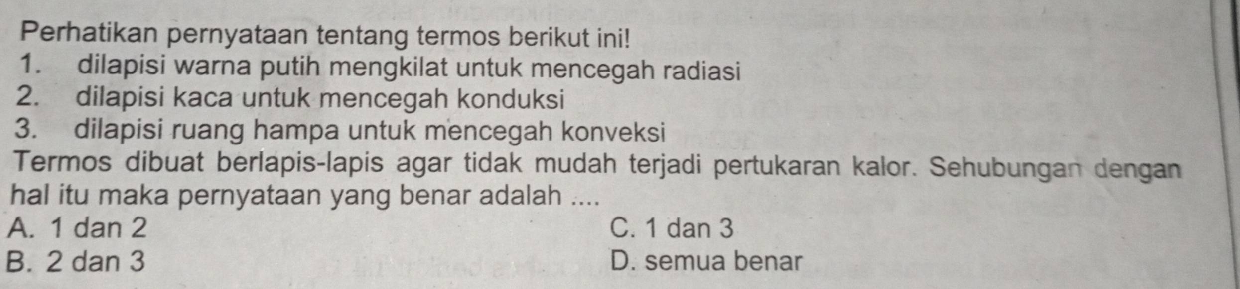 Perhatikan pernyataan tentang termos berikut ini!
1. dilapisi warna putih mengkilat untuk mencegah radiasi
2. dilapisi kaca untuk mencegah konduksi
3. dilapisi ruang hampa untuk mencegah konveksi
Termos dibuat berlapis-lapis agar tidak mudah terjadi pertukaran kalor. Sehubungan dengan
hal itu maka pernyataan yang benar adalah ....
A. 1 dan 2 C. 1 dan 3
B. 2 dan 3 D. semua benar