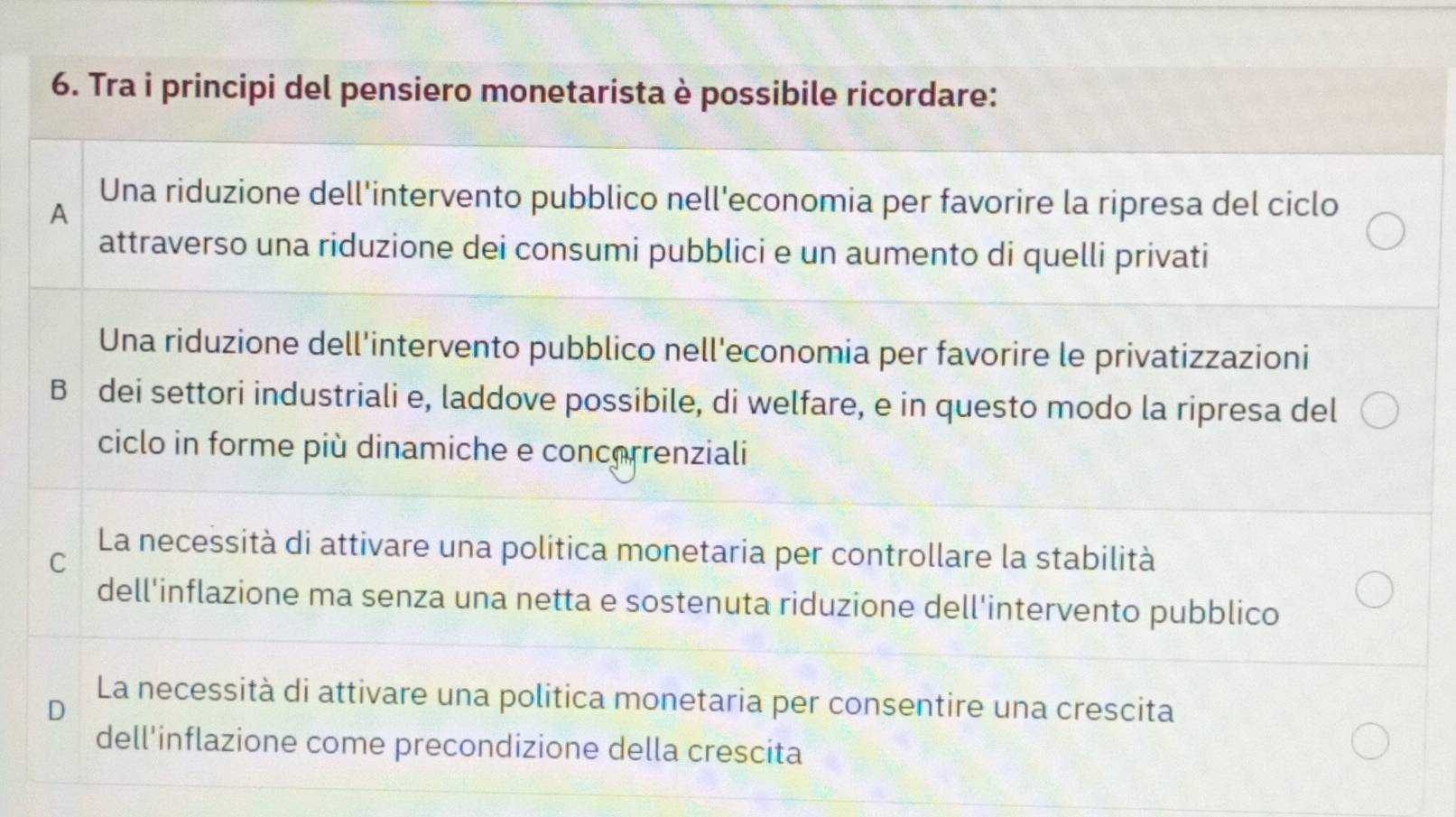 Tra i principi del pensiero monetarista è possibile ricordare:
A
Una riduzione dell'intervento pubblico nell'economia per favorire la ripresa del ciclo
attraverso una riduzione dei consumi pubblici e un aumento di quelli privati
Una riduzione dell'intervento pubblico nell'economia per favorire le privatizzazioni
B dei settori industriali e, laddove possibile, di welfare, e in questo modo la ripresa del
ciclo in forme più dinamiche e concerrenziali
La necessità di attivare una politica monetaria per controllare la stabilità
C
dell'inflazione ma senza una netta e sostenuta riduzione dell'intervento pubblico
La necessità di attivare una politica monetaria per consentire una crescita
D
dell'inflazione come precondizione della crescita