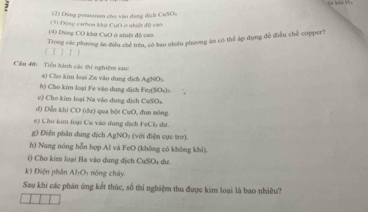 15=
(2) Dùng potassium cho vào dụng dịch CuSO₄
(3) Dùng carbon khử CuO ở nhiệt độ cao.
(4) Dùng CO khử CuO ở nhiệt độ cao.
Trong các phương án điều chế trên, có bao nhiêu phương án có thể áp dụng đề điều chế copper?
Câu 40: Tiến hành các thí nghiệm sau:
a) Cho kim loại Zn vào dung dịch AgNOs.
b) Cho kim loại Fe vào dung dịch Fe₂(SO₄)1-
c) Cho kim loại Na vào dung dịch CuSO₄.
d) Dẫn khí CO (dư) qua bột CuO, đun nóng.
e) Cho kim loại Cu vào dung dịch FeCl₃ dư.
g) Điện phân dung dịch AgNO₃ (với điện cực trơ).
h) Nung nóng hỗn hợp Al và FeO (không có không khí).
i) Cho kim loại Ba vào dung dịch CuSO₄ dư.
k) Điện phân AI_2O_3 nóng cháy.
Sau khi các phân ứng kết thúc, số thí nghiệm thu được kim loại là bao nhiêu?