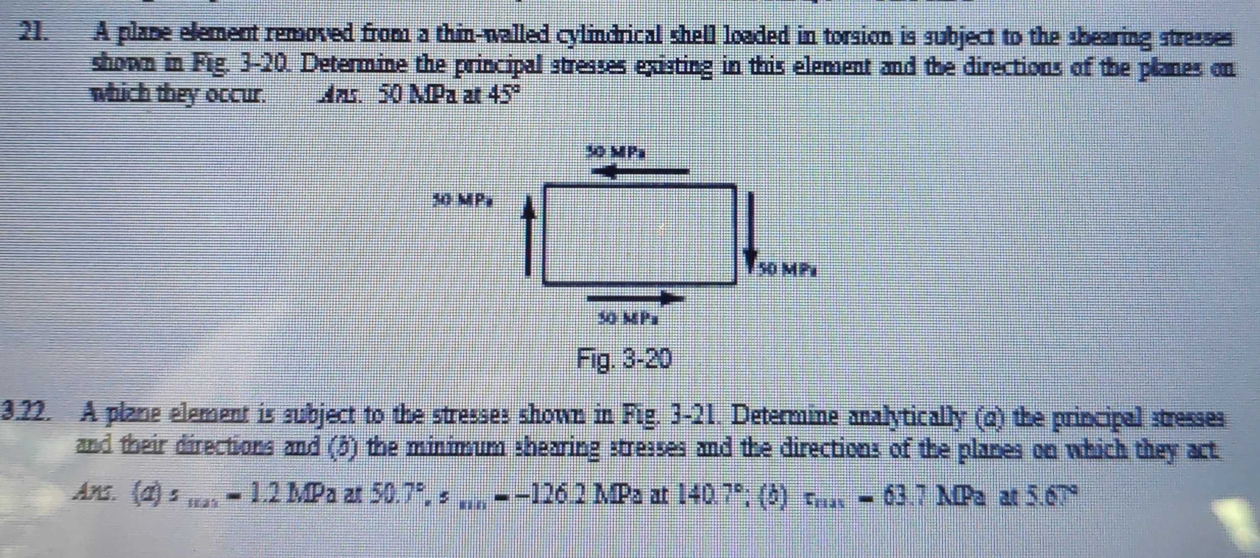 A plane efement removed from a thin-walled cylindrical shell loaded in torsion is subject to the shearing stresses 
shown in Fig. 3-20. Determine the principal stresses existing in this element and the directions of the planes on 
which they occur. Mns 50 MPa at 45°
3.22. A plane element is subject to the stresses shown in Fig. 3-21. Determine analytically (q) the principal stresses 
and their directions and (5) the minimum shearing stresses and the directions of the planes on which they act 
An. (a)s_max=1.2MPa at 50.7°, s_mn=-126.2MPa at 140.7° '; () r_rias=63.7MPaat5.67°