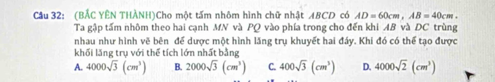 (BẢC YÊN THÀNH)Cho một tấm nhôm hình chữ nhật ABCD có AD=60cm, AB=40cm. 
Ta gập tấm nhôm theo hai cạnh MN và PQ vào phía trong cho đến khi AB và DC trùng
nhau như hình vẽ bên để dược một hình lăng trụ khuyết hai đáy. Khi đó có thể tạo được
khối lăng trụ với thể tích lớn nhất bằng
A. 4000sqrt(3)(cm^3) B. 2000sqrt(3)(cm^3) C. 400sqrt(3)(cm^3) D. 4000sqrt(2)(cm^3)