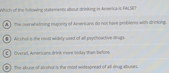 Which of the following statements about drinking in America is FALSE?
A  The overwhelming majority of Americans do not have problems with drinking.
B  Alcohol is the most widely used of all psychoactive drugs.
C  Overall, Americans drink more today than before.
D ) The abuse of alcohol is the most widespread of all drug abuses.