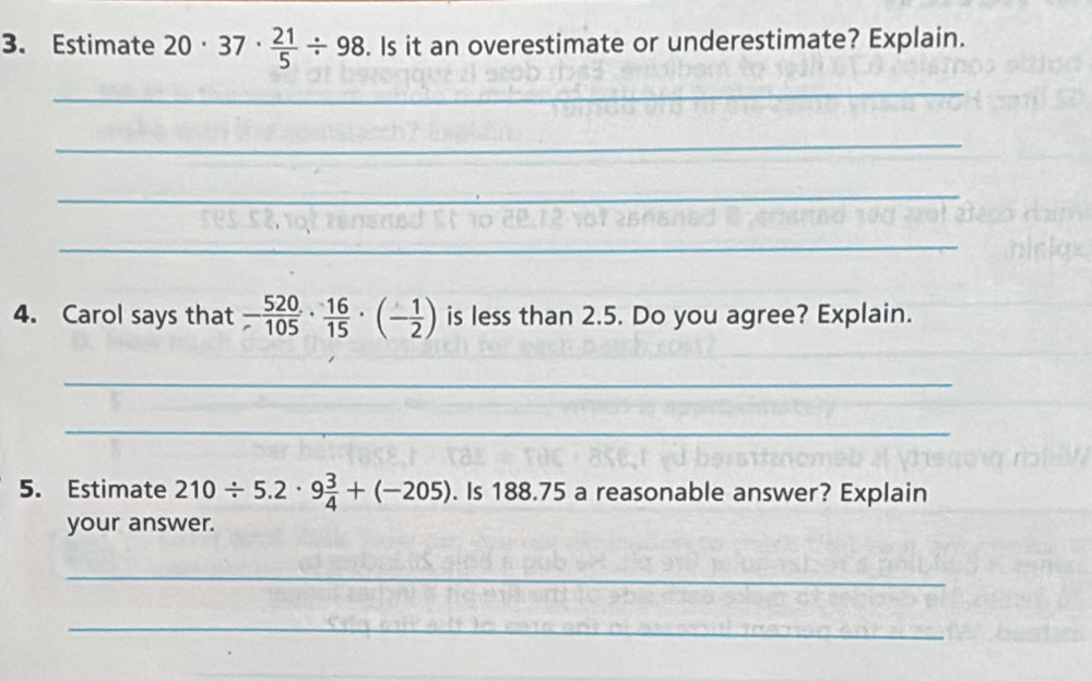 Estimate 20· 37·  21/5 / 98. Is it an overestimate or underestimate? Explain. 
_ 
_ 
_ 
_ 
4. Carol says that - 520/105 ·  16/15 · (- 1/2 ) is less than 2.5. Do you agree? Explain. 
_ 
_ 
5. Estimate 210/ 5.2· 9 3/4 +(-205). Is 188.75 a reasonable answer? Explain 
your answer. 
_ 
_