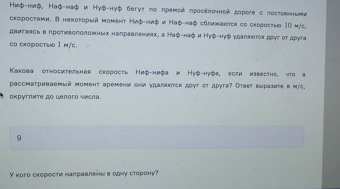 Ниφ-ниф, Наφ-наф и Нуφ-нуф бегут πо πрямой πросёлочной дорогес πостоянными 
скоростями. В некоторый момент Ниφ-ниφ и Наφ-наφ сближаюτся со скоростью 1Ο м/с, 
двигаясь в πротивоπоложньх направлениях, а Наφ-наφ и Нуφ-нуφ удалятся друг οт друга 
со скоростыю 1 м/c. 
Κакова относительная скорость Ниφ-нифа и Нуφ-нуфа, если известно, что в 
рассматриваемый момент времени они удаляются друг от друга? Ответ выразите в м/с, 
τ оκруглите до целого числа. 
9 
У кого скорости направлень водну сторону?