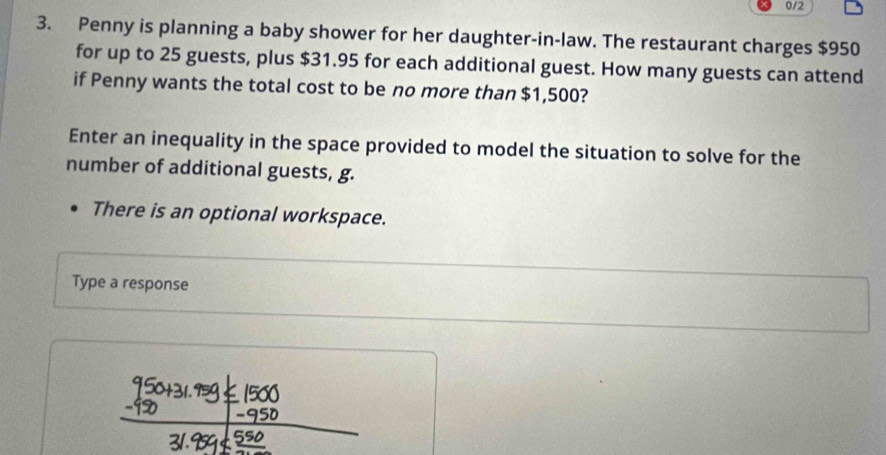 0/2 
3. Penny is planning a baby shower for her daughter-in-law. The restaurant charges $950
for up to 25 guests, plus $31.95 for each additional guest. How many guests can attend 
if Penny wants the total cost to be no more than $1,500? 
Enter an inequality in the space provided to model the situation to solve for the 
number of additional guests, g. 
There is an optional workspace. 
Type a response