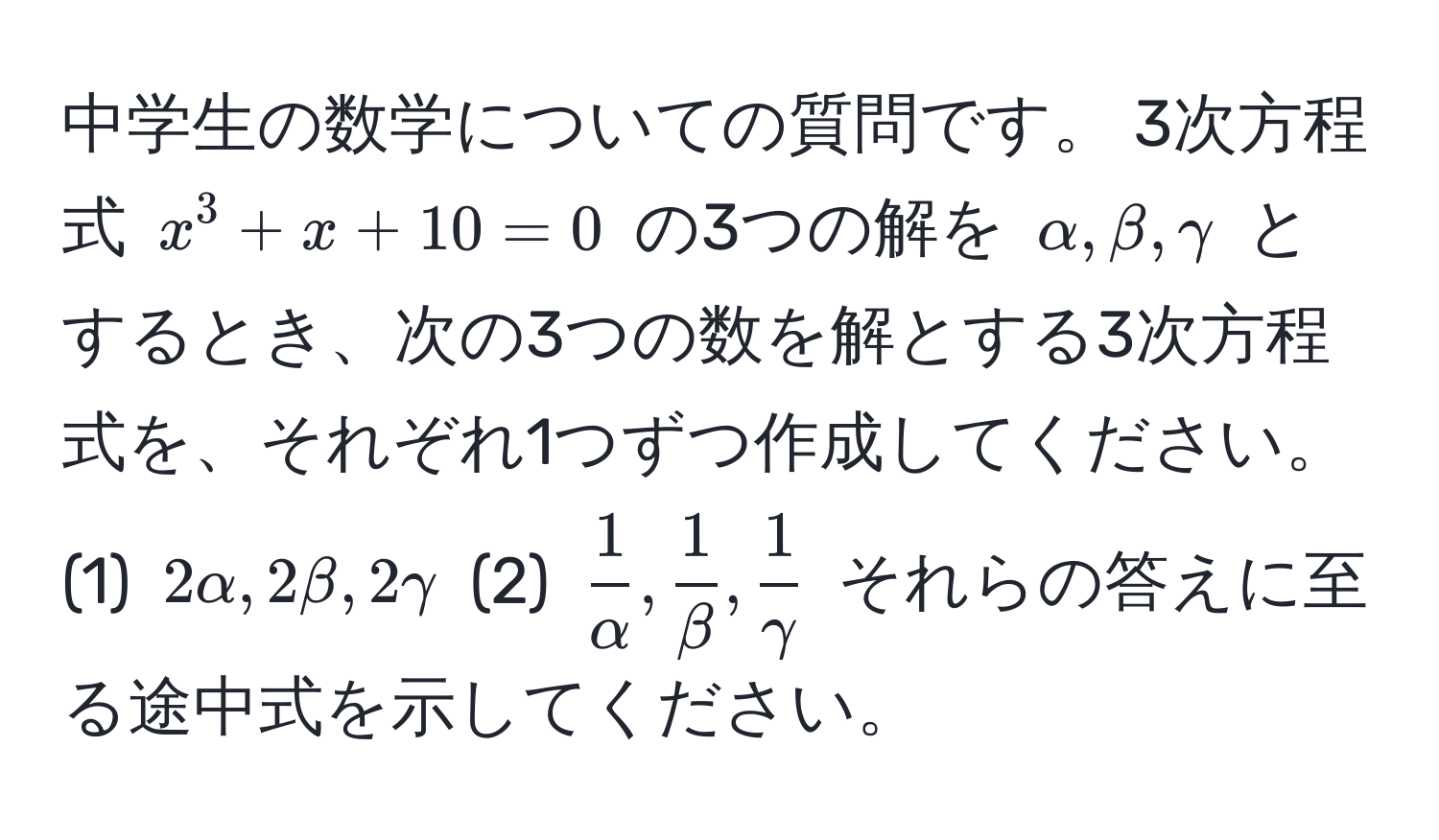 中学生の数学についての質問です。 3次方程式 $x^(3 + x + 10 = 0$ の3つの解を $alpha, beta, gamma$ とするとき、次の3つの数を解とする3次方程式を、それぞれ1つずつ作成してください。(1) $2alpha, 2beta, 2gamma$ (2) $frac1)alpha,  1/beta ,  1/gamma $ それらの答えに至る途中式を示してください。