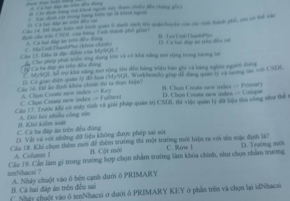 A. Có hui đáp ân trên đầu đùng
B. Cha định bang ma khoa ngoà này tham chiêu đân tháng gho )
C Xác định cha trong bàng hiện tn là khoà ngưêi
D. Có hai đấp án tên đêu sn
Cầu 14. Để thực hiện mô hình quản lí danh sách tên quân/huyện sửa cáu tình thành ghh, em só thể xác
đanh sâu trúc CSDL của bàng Tinh thành phố gồm?
B. Tên Lình Thanh4ho
A. Cá hú đáp ân trên đều đùng
C. MaTínhThanhPho (khóa chính) D. Cá hú đấp ân trên đầu sử
Cầu 15. Đầu là đặc điệm của MySQL?
A Cho phép phát triển (mng dụng lớm và có khá năng mở rộng trong tương hai
Bỷ Cá ba đáp án trên đều đùng
Z MySQL bỗ trợ khá năng mở rộng lên đến hàng triệu bàn ghi và hàng nghân ngưên dụng
D. Có giao điện quân lý đồ họa (MySQL Workbench) giúp đễ đàng quân lý và tương tác với CSDL
Câu 16. Đệ ân định khóa chính thì ta thực hiện?
A. Chọn Create new index -> Key B. Chọn Create new index > Primary
C. Chọn Create new index -> Fulltext D. Chọn Create new index -> Unique
Câu 17. Trước khi có máy tính và giải pháp quân trị CSDL thì việc quân lý dữ liệu thủ công như thể n
A. Đời hội nhiều công sức
B. Khó kiệm soát
C. Cá ba đáp án trện đều đúng
D. Vất và với những dữ liệu không được phép sai sót
Câu 18. Khi chọn thêm mới để thêm trường thì một trường mới hiện ra với tên mặc định là?
C. Row 1
A. Column 1 B. Cột mới D. Trường mới
Câu 19. Cần làm gì trong trường hợp chọn nhâm trường làm khóa chính, như chọn nhằm trường
tenNhacsi ?
A. Nháy chuột vào ô bên cạnh dưới ô PRIMARY
B. Cá hai đáp án trên đều sai
C. Nháy chuột vào ô tenNhacsi ở dưới ô PRIMARY KEY ở phần trên và chọn lại idNhacsi