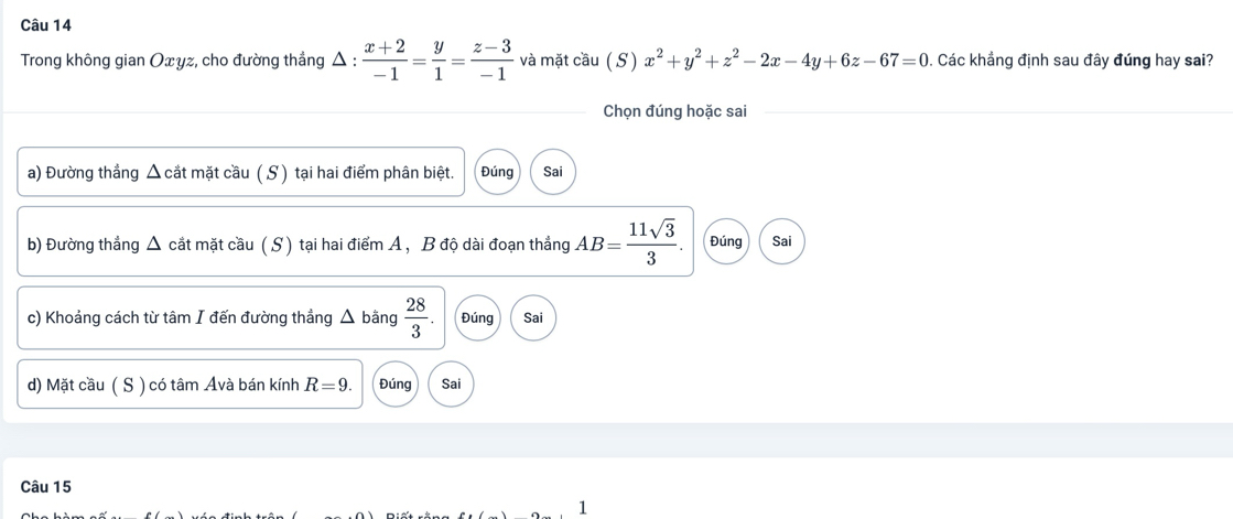 Trong không gian Oxyz, cho đường thẳng Δ :  (x+2)/-1 = y/1 = (z-3)/-1  và mặt cầu ( S ) x^2+y^2+z^2-2x-4y+6z-67=0. Các khẳng định sau đây đúng hay sai?
Chọn đúng hoặc sai
a) Đường thẳng △ cắt mặt cầu ( S ) tại hai điểm phân biệt. Đúng Sai
b) Đường thẳng Δ cắt mặt cầu ( S) tại hai điểm A, B độ dài đoạn thẳng AB= 11sqrt(3)/3 . Đúng Sai
c) Khoảng cách từ tâm I đến đường thẳng △ bằng  28/3 . Đúng Sai
d) Mặt cầu ( S ) có tâm Avà bán kính R=9. Đúng Sai
Câu 15
1