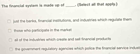 The financial system is made up of _. (Select all that apply.)
just the banks, financial institutions, and industries which regulate them
those who participate in the market
all of the industries which create and sell financial products
the government regulatory agencies which police the financial service indust