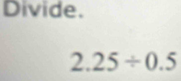 Divide.
2.25/ 0.5