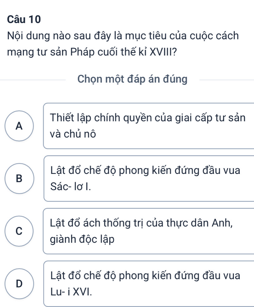 Nội dung nào sau đây là mục tiêu của cuộc cách
mạng tư sản Pháp cuối thế kỉ XVIII?
Chọn một đáp án đúng
Thiết lập chính quyền của giai cấp tư sản
A
và chủ nô
Lật đổ chế độ phong kiến đứng đầu vua
B
Sác- lơ I.
Lật đổ ách thống trị của thực dân Anh,
C
giành độc lập
Lật đổ chế độ phong kiến đứng đầu vua
D
Lu- i XVI.