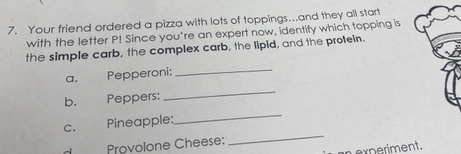 Your friend ordered a pizza with lots of toppings...and they all start 
with the letter P! Since you're an expert now, identify which topping is 
the simple carb, the complex carb, the lipid, and the protein. 
a. Pepperoni: 
_ 
b. Peppers: 
_ 
C. Pineapple: 
_ 
Provolone Cheese: 
_ 
experiment.