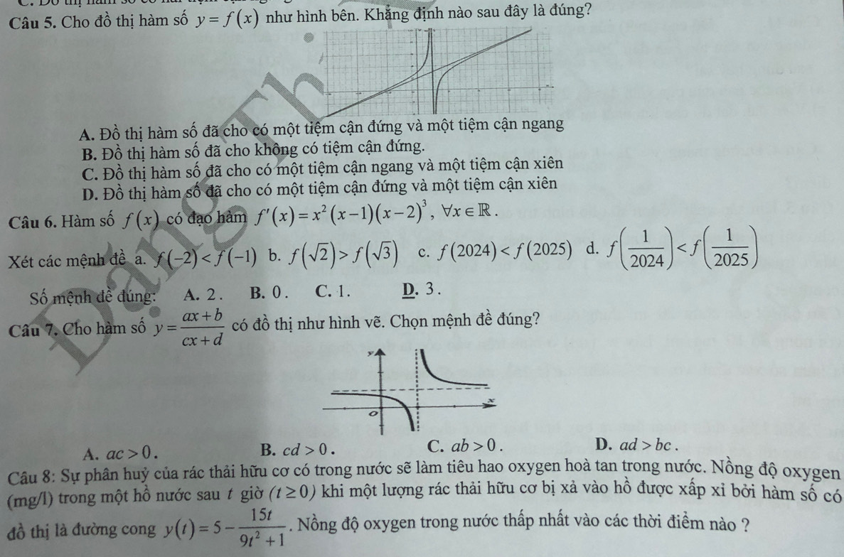 Cho đồ thị hàm số y=f(x) như hình bên. Khắng định nào sau đây là đúng?
A. Đồ thị hàm số đã cho có một tiệm cận đứng và một tiệm cận ngang
B. Đồ thị hàm số đã cho không có tiệm cận đứng.
C. Đồ thị hàm số đã cho có một tiệm cận ngang và một tiệm cận xiên
D. Đồ thị hàm số đã cho có một tiệm cận đứng và một tiệm cận xiên
Câu 6. Hàm số f(x) có đạo hàm f'(x)=x^2(x-1)(x-2)^3,forall x∈ R.
Xét các mệnh đề a. f(-2) b. f(sqrt(2))>f(sqrt(3)) c. f(2024) d. f( 1/2024 )
Số mệnh đề đúng: A. 2 . B. 0 . C. 1. D. 3 .
Câu 7. Cho hàm số y= (ax+b)/cx+d  có đồ thị như hình vẽ. Chọn mệnh đề đúng?
A. ac>0. B. cd>0. C. ab>0.
D. ad>bc.
Câu 8: Sự phân huỷ của rác thải hữu cơ có trong nước sẽ làm tiêu hao oxygen hoà tan trong nước. Nồng độ oxygen
(mg/l) trong một hồ nước sau t giờ (t≥ 0) khi một lượng rác thải hữu cơ bị xả vào hồ được xấp xỉ bởi hàm số có
đồ thị là đường cong y(t)=5- 15t/9t^2+1 . Nồng độ oxygen trong nước thấp nhất vào các thời điểm nào ?