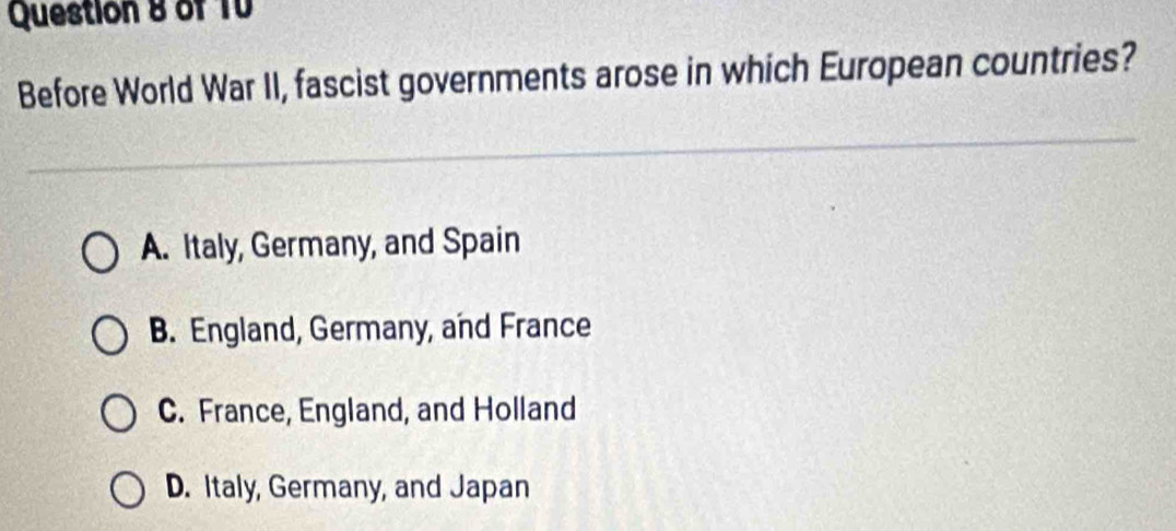 of 1V
Before World War II, fascist governments arose in which European countries?
A. Italy, Germany, and Spain
B. England, Germany, and France
C. France, England, and Holland
D. Italy, Germany, and Japan